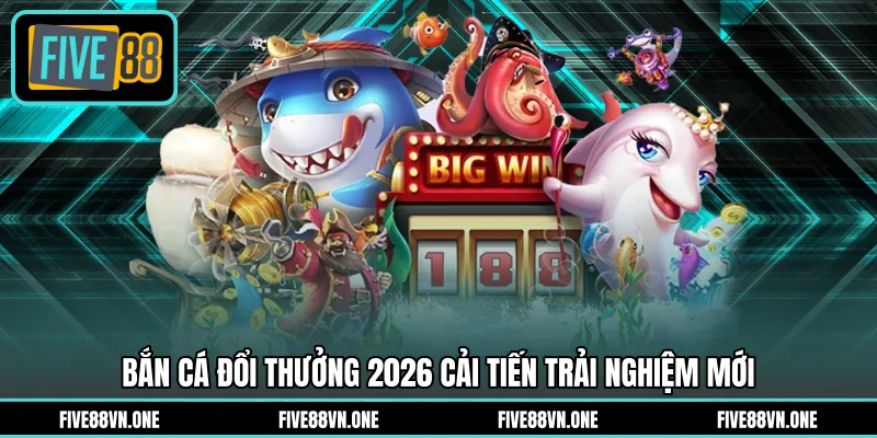 Bắn cá đổi thưởng 2026 cải tiến trải nghiệm mới